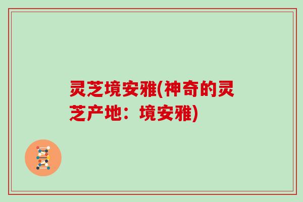 灵芝境安雅(神奇的灵芝产地:境安雅) 灵芝境安雅(神奇的灵芝产地:境安雅)