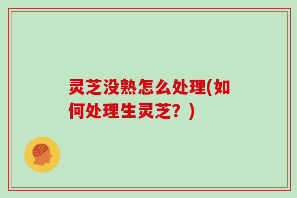 灵芝没熟怎么处理(如何处理生灵芝?) 灵芝没熟怎么处理(如何处理生灵芝?)