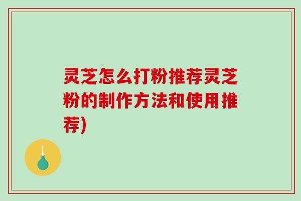 灵芝怎么打粉推荐灵芝粉的制作方法和使用推荐) 灵芝怎么打粉推荐灵芝粉的制作方法和使用推荐)