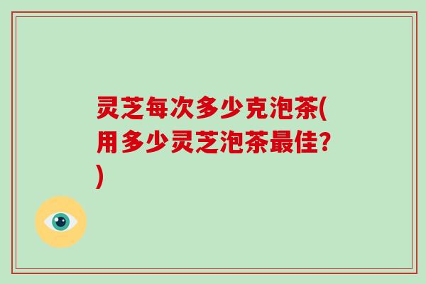 灵芝每次多少克泡茶(用多少灵芝泡茶佳?) 灵芝每次多少克泡茶(用多少灵芝泡茶佳?)