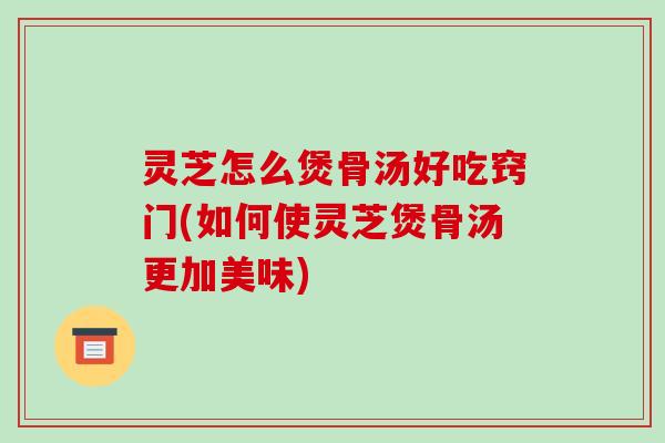 灵芝怎么煲骨汤好吃窍门(如何使灵芝煲骨汤更加美味)