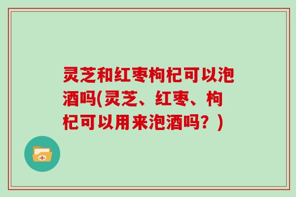 灵芝和红枣枸杞可以泡酒吗(灵芝、红枣、枸杞可以用来泡酒吗?) 灵芝和红枣枸杞可以泡酒吗(灵芝、红枣、枸杞可以用来泡酒吗?)