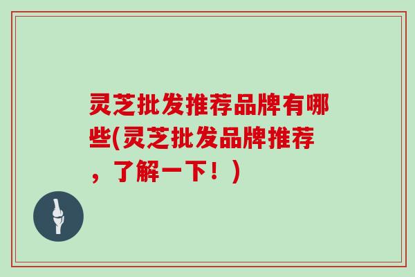 灵芝批发推荐品牌有哪些(灵芝批发品牌推荐，了解一下！)