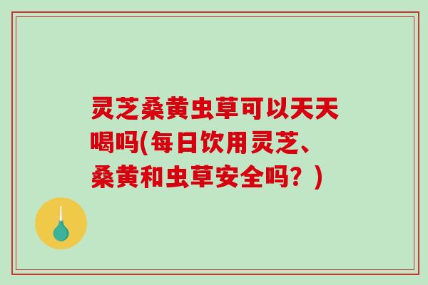 灵芝桑黄虫草可以天天喝吗(每日饮用灵芝、桑黄和虫草安全吗？)