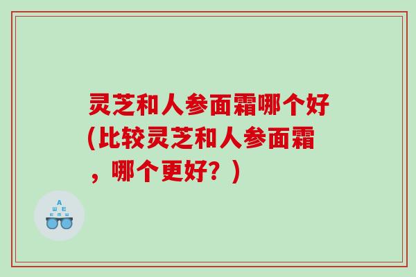 灵芝和人参面霜哪个好(比较灵芝和人参面霜，哪个更好？)