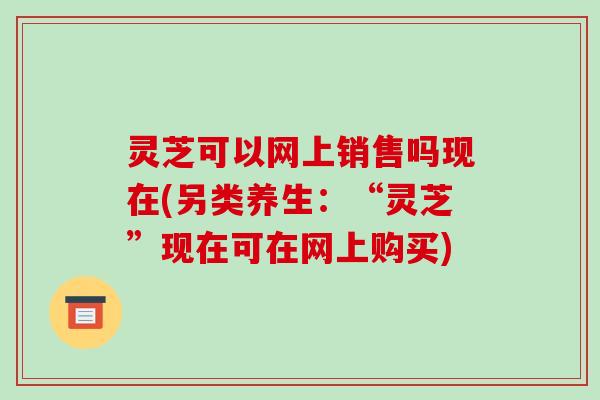 灵芝可以网上销售吗现在(另类养生:“灵芝”现在可在网上购买) 灵芝可以网上销售吗现在(另类养生:“灵芝”现在可在网上购买)