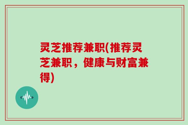 灵芝推荐兼职(推荐灵芝兼职,健康与财富兼得) 灵芝推荐兼职(推荐灵芝兼职,健康与财富兼得)