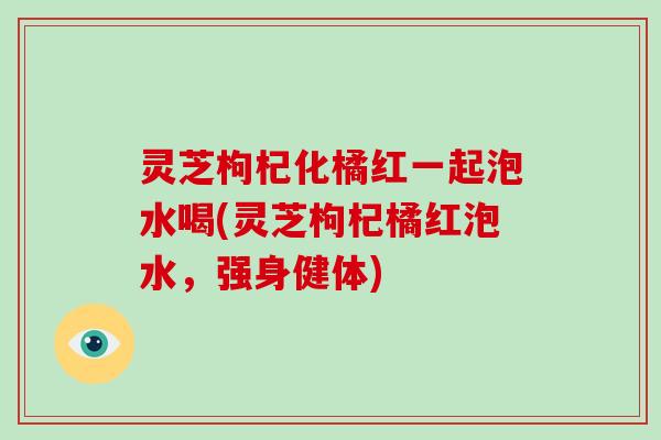 灵芝枸杞化橘红一起泡水喝(灵芝枸杞橘红泡水，强身健体)