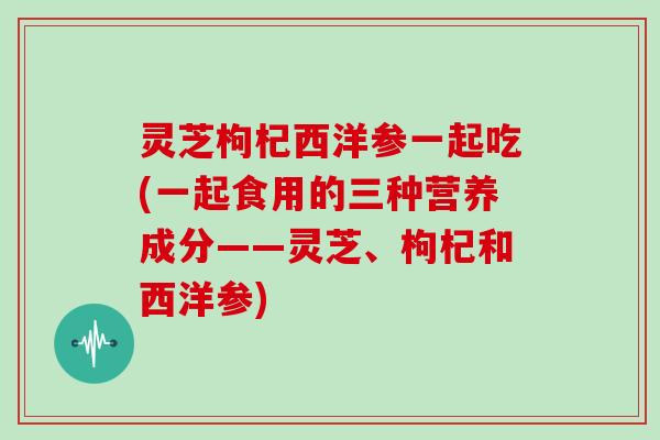 灵芝枸杞西洋参一起吃(一起食用的三种营养成分——灵芝、枸杞和西洋参) 灵芝枸杞西洋参一起吃(一起食用的三种营养成分——灵芝、枸杞和西洋参)
