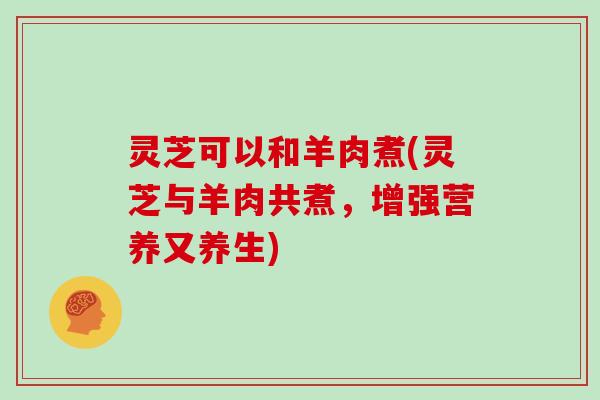 灵芝可以和羊肉煮(灵芝与羊肉共煮,增强营养又养生) 灵芝可以和羊肉煮(灵芝与羊肉共煮,增强营养又养生)
