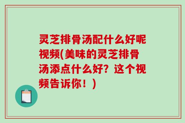灵芝排骨汤配什么好呢视频(美味的灵芝排骨汤添点什么好？这个视频告诉你！)
