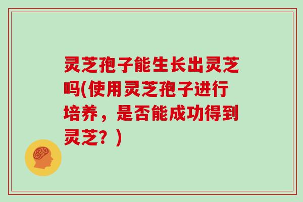 灵芝孢子能生长出灵芝吗(使用灵芝孢子进行培养,是否能成功得到灵芝?) 灵芝孢子能生长出灵芝吗(使用灵芝孢子进行培养,是否能成功得到灵芝?)