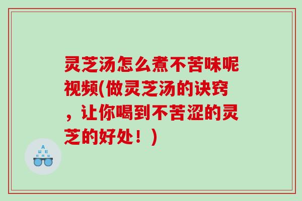 灵芝汤怎么煮不苦味呢视频(做灵芝汤的诀窍，让你喝到不苦涩的灵芝的好处！)