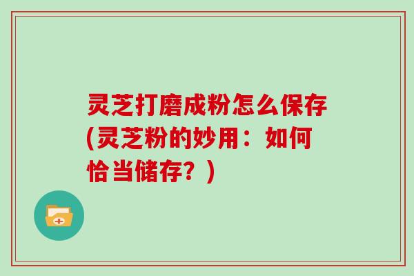 灵芝打磨成粉怎么保存(灵芝粉的妙用：如何恰当储存？)