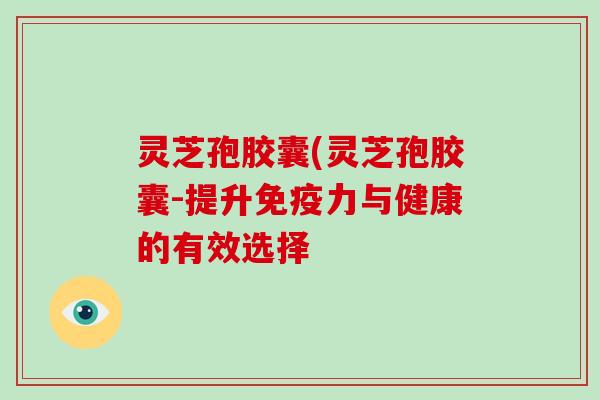 灵芝孢胶囊(灵芝孢胶囊-提升免疫力与健康的有效选择