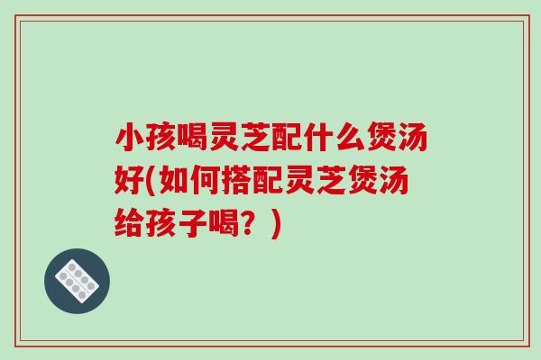 小孩喝灵芝配什么煲汤好(如何搭配灵芝煲汤给孩子喝?) 小孩喝灵芝配什么煲汤好(如何搭配灵芝煲汤给孩子喝?)