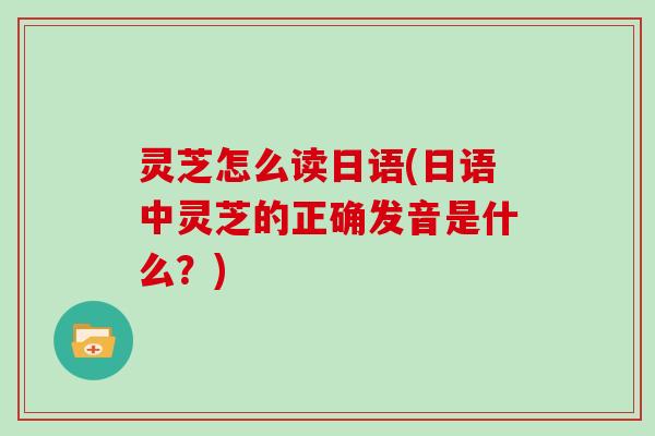 灵芝怎么读日语(日语中灵芝的正确发音是什么?) 灵芝怎么读日语(日语中灵芝的正确发音是什么?)
