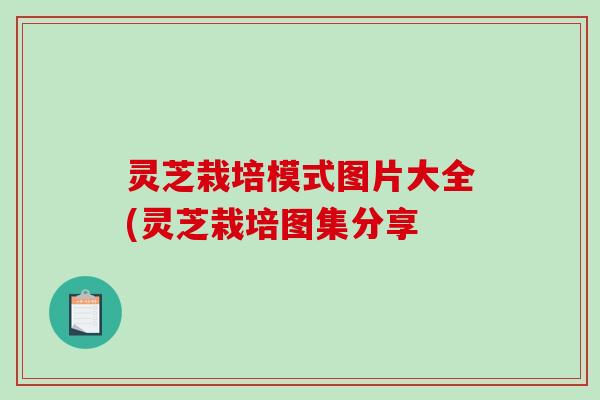 灵芝栽培模式图片大全(灵芝栽培图集分享 灵芝栽培模式图片大全(灵芝栽培图集分享