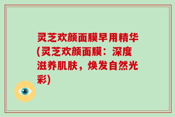 灵芝欢颜面膜早用精华(灵芝欢颜面膜:深度滋养,焕发自然光彩) 灵芝欢颜面膜早用精华(灵芝欢颜面膜:深度滋养,焕发自然光彩)
