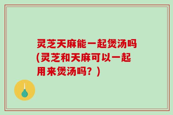 灵芝天麻能一起煲汤吗(灵芝和天麻可以一起用来煲汤吗?) 灵芝天麻能一起煲汤吗(灵芝和天麻可以一起用来煲汤吗?)