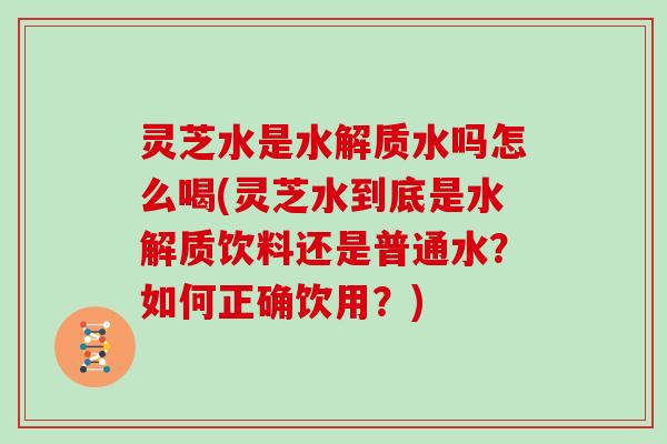 灵芝水是水解质水吗怎么喝(灵芝水到底是水解质饮料还是普通水?如何正确饮用?) 灵芝水是水解质水吗怎么喝(灵芝水到底是水解质饮料还是普通水?如何正确饮用?)