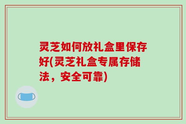 灵芝如何放礼盒里保存好(灵芝礼盒专属存储法，安全可靠)