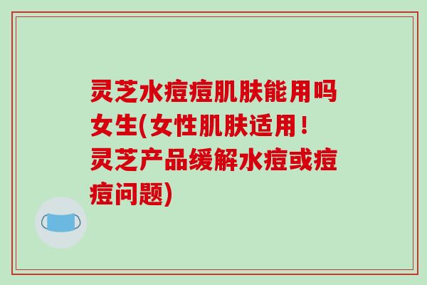 灵芝水痘痘能用吗女生(女性适用!灵芝产品缓解水痘或痘痘问题) 灵芝水痘痘能用吗女生(女性适用!灵芝产品缓解水痘或痘痘问题)