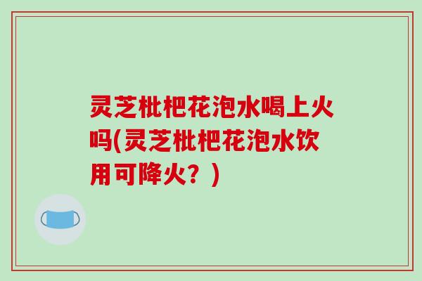 灵芝枇杷花泡水喝上火吗(灵芝枇杷花泡水饮用可降火?) 灵芝枇杷花泡水喝上火吗(灵芝枇杷花泡水饮用可降火?)