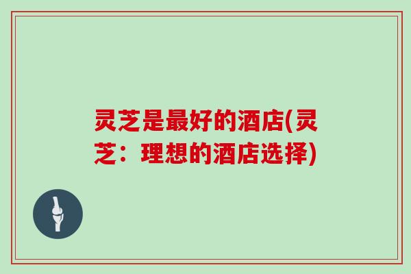 灵芝是好的酒店(灵芝:理想的酒店选择) 灵芝是好的酒店(灵芝:理想的酒店选择)