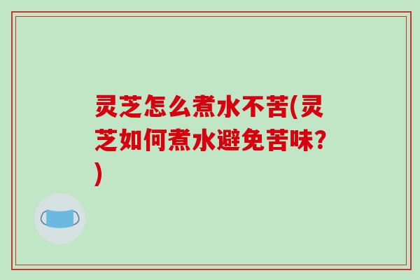 灵芝怎么煮水不苦(灵芝如何煮水避免苦味?) 灵芝怎么煮水不苦(灵芝如何煮水避免苦味?)
