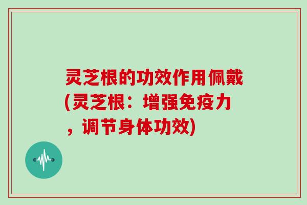 灵芝根的功效作用佩戴(灵芝根：增强免疫力，调节身体功效)
