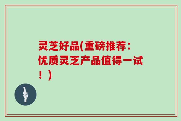 灵芝好品(重磅推荐：优质灵芝产品值得一试！)