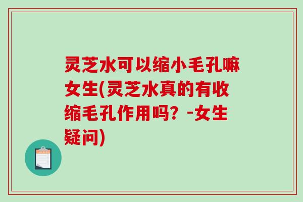 灵芝水可以缩小毛孔嘛女生(灵芝水真的有收缩毛孔作用吗?-女生疑问) 灵芝水可以缩小毛孔嘛女生(灵芝水真的有收缩毛孔作用吗?-女生疑问)