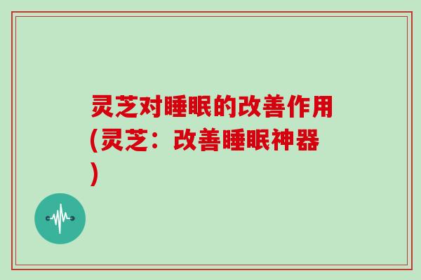 灵芝对的改善作用(灵芝:改善神器) 灵芝对的改善作用(灵芝:改善神器)