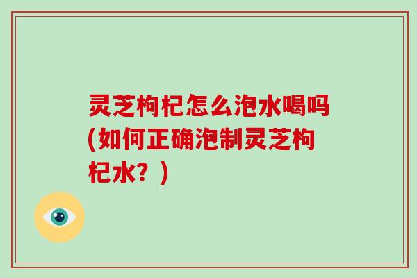 灵芝枸杞怎么泡水喝吗(如何正确泡制灵芝枸杞水？)