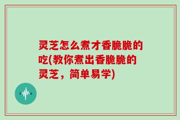 灵芝怎么煮才香脆脆的吃(教你煮出香脆脆的灵芝,简单易学) 灵芝怎么煮才香脆脆的吃(教你煮出香脆脆的灵芝,简单易学)