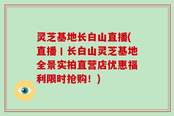 灵芝基地长白山直播(直播丨长白山灵芝基地全景实拍直营店优惠福利限时抢购！)