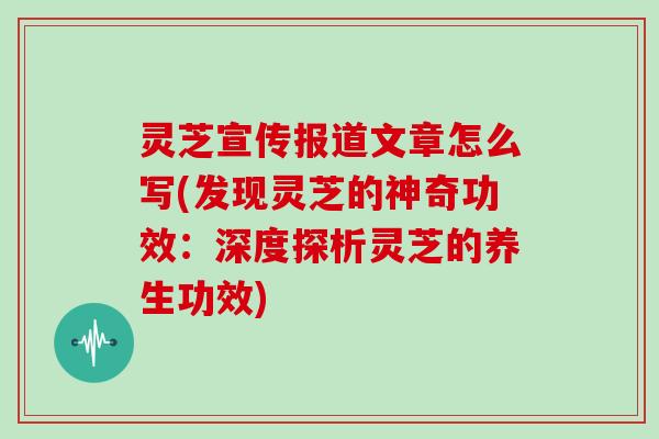 灵芝宣传报道文章怎么写(发现灵芝的神奇功效：深度探析灵芝的养生功效)