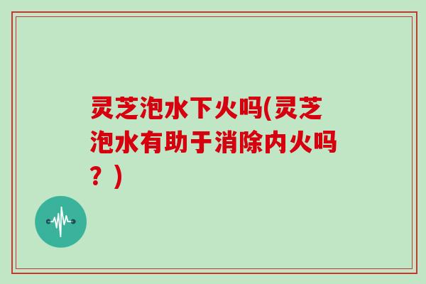灵芝泡水下火吗(灵芝泡水有助于消除内火吗?) 灵芝泡水下火吗(灵芝泡水有助于消除内火吗?)