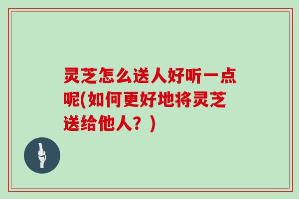 灵芝怎么送人好听一点呢(如何更好地将灵芝送给他人?) 灵芝怎么送人好听一点呢(如何更好地将灵芝送给他人?)