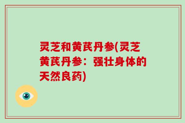灵芝和黄芪丹参(灵芝黄芪丹参:强壮身体的天然良药) 灵芝和黄芪丹参(灵芝黄芪丹参:强壮身体的天然良药)
