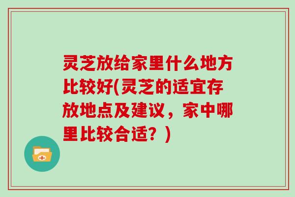 灵芝放给家里什么地方比较好(灵芝的适宜存放地点及建议，家中哪里比较合适？)