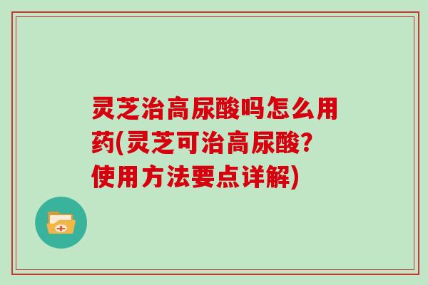 灵芝高尿酸吗怎么用药(灵芝可高尿酸?使用方法要点详解) 灵芝高尿酸吗怎么用药(灵芝可高尿酸?使用方法要点详解)