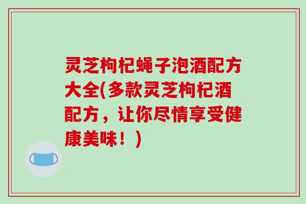 灵芝枸杞蝇子泡酒配方大全(多款灵芝枸杞酒配方,让你尽情享受健康美味!) 灵芝枸杞蝇子泡酒配方大全(多款灵芝枸杞酒配方,让你尽情享受健康美味!)