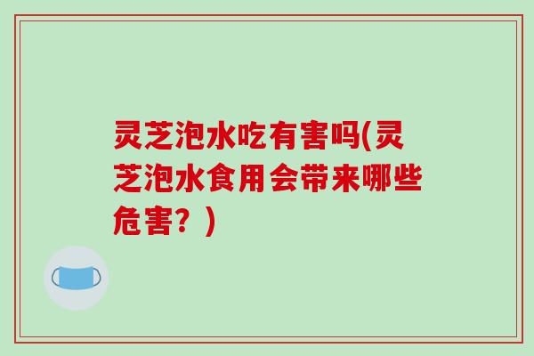 灵芝泡水吃有害吗(灵芝泡水食用会带来哪些危害?) 灵芝泡水吃有害吗(灵芝泡水食用会带来哪些危害?)