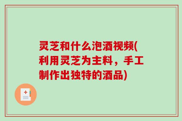 灵芝和什么泡酒视频(利用灵芝为主料,手工制作出独特的酒品) 灵芝和什么泡酒视频(利用灵芝为主料,手工制作出独特的酒品)