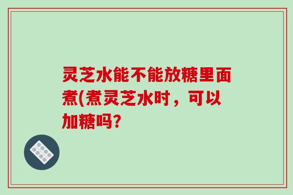 灵芝水能不能放糖里面煮(煮灵芝水时,可以加糖吗? 灵芝水能不能放糖里面煮(煮灵芝水时,可以加糖吗?