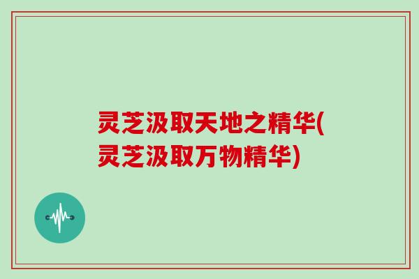 灵芝汲取天地之精华(灵芝汲取万物精华) 灵芝汲取天地之精华(灵芝汲取万物精华)