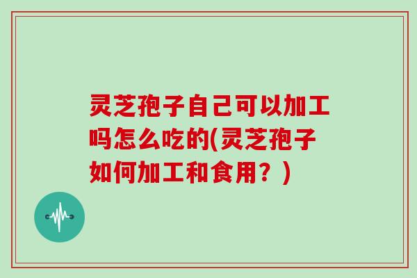 灵芝孢子自己可以加工吗怎么吃的(灵芝孢子如何加工和食用?) 灵芝孢子自己可以加工吗怎么吃的(灵芝孢子如何加工和食用?)