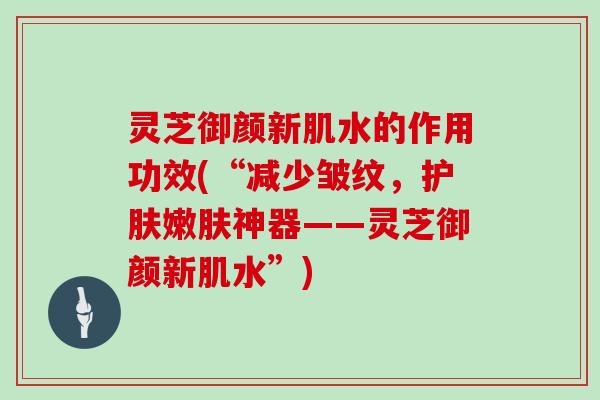 灵芝御颜新肌水的作用功效(“减少皱纹,护肤嫩肤神器——灵芝御颜新肌水”) 灵芝御颜新肌水的作用功效(“减少皱纹,护肤嫩肤神器——灵芝御颜新肌水”)
